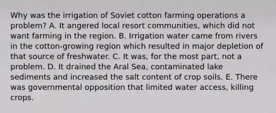 Why was the irrigation of Soviet cotton farming operations a problem? A. It angered local resort communities, which did not want farming in the region. B. Irrigation water came from rivers in the cotton-growing region which resulted in major depletion of that source of freshwater. C. It was, for the most part, not a problem. D. It drained the Aral Sea, contaminated lake sediments and increased the salt content of crop soils. E. There was governmental opposition that limited water access, killing crops.