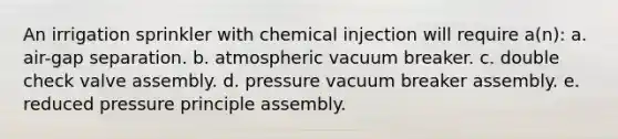 An irrigation sprinkler with chemical injection will require a(n): a. air-gap separation. b. atmospheric vacuum breaker. c. double check valve assembly. d. pressure vacuum breaker assembly. e. reduced pressure principle assembly.