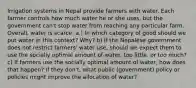 Irrigation systems in Nepal provide farmers with water. Each farmer controls how much water he or she uses, but the government can't stop water from reaching any particular farm. Overall, water is scarce. a.) In which category of good should we put water in this context? Why? b) If the Nepalese government does not restrict farmers' water use, should we expect them to use the socially optimal amount of water, too little, or too much? c) If farmers use the socially optimal amount of water, how does that happen? If they don't, what public (government) policy or policies might improve the allocation of water?