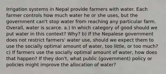 Irrigation systems in Nepal provide farmers with water. Each farmer controls how much water he or she uses, but the government can't stop water from reaching any particular farm. Overall, water is scarce. a.) In which category of good should we put water in this context? Why? b) If the Nepalese government does not restrict farmers' water use, should we expect them to use the socially optimal amount of water, too little, or too much? c) If farmers use the socially optimal amount of water, how does that happen? If they don't, what public (government) policy or policies might improve the allocation of water?