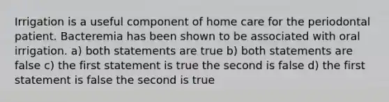 Irrigation is a useful component of home care for the periodontal patient. Bacteremia has been shown to be associated with oral irrigation. a) both statements are true b) both statements are false c) the first statement is true the second is false d) the first statement is false the second is true