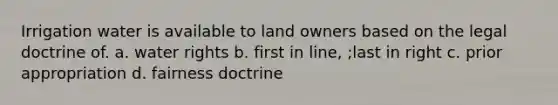 Irrigation water is available to land owners based on the legal doctrine of. a. water rights b. first in line, ;last in right c. prior appropriation d. fairness doctrine