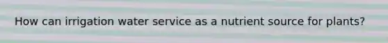 How can irrigation water service as a nutrient source for plants?