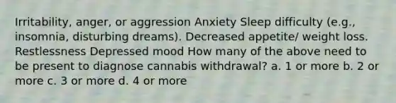 Irritability, anger, or aggression Anxiety Sleep difficulty (e.g., insomnia, disturbing dreams). Decreased appetite/ weight loss. Restlessness Depressed mood How many of the above need to be present to diagnose cannabis withdrawal? a. 1 or more b. 2 or more c. 3 or more d. 4 or more