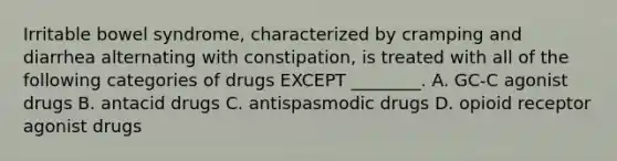 Irritable bowel syndrome, characterized by cramping and diarrhea alternating with constipation, is treated with all of the following categories of drugs EXCEPT ________. A. GC-C agonist drugs B. antacid drugs C. antispasmodic drugs D. opioid receptor agonist drugs