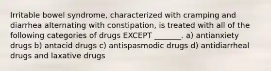 Irritable bowel syndrome, characterized with cramping and diarrhea alternating with constipation, is treated with all of the following categories of drugs EXCEPT _______. a) antianxiety drugs b) antacid drugs c) antispasmodic drugs d) antidiarrheal drugs and laxative drugs