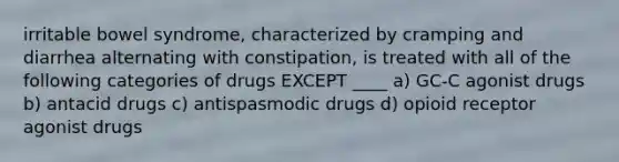 irritable bowel syndrome, characterized by cramping and diarrhea alternating with constipation, is treated with all of the following categories of drugs EXCEPT ____ a) GC-C agonist drugs b) antacid drugs c) antispasmodic drugs d) opioid receptor agonist drugs