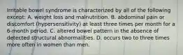 Irritable bowel syndrome is characterized by all of the following except: A. weight loss and malnutrition. B. abdominal pain or discomfort (hypersensitivity) at least three times per month for a 6-month period. C. altered bowel pattern in the absence of detected structural abnormalities. D. occurs two to three times more often in women than men.