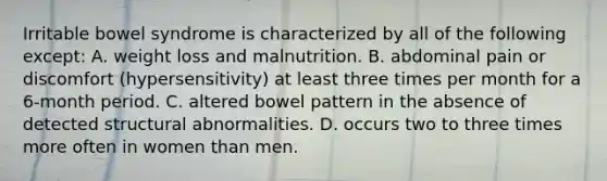 Irritable bowel syndrome is characterized by all of the following except: A. weight loss and malnutrition. B. abdominal pain or discomfort (hypersensitivity) at least three times per month for a 6-month period. C. altered bowel pattern in the absence of detected structural abnormalities. D. occurs two to three times more often in women than men.