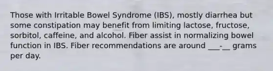 Those with Irritable Bowel Syndrome (IBS), mostly diarrhea but some constipation may benefit from limiting lactose, fructose, sorbitol, caffeine, and alcohol. Fiber assist in normalizing bowel function in IBS. Fiber recommendations are around ___-__ grams per day.