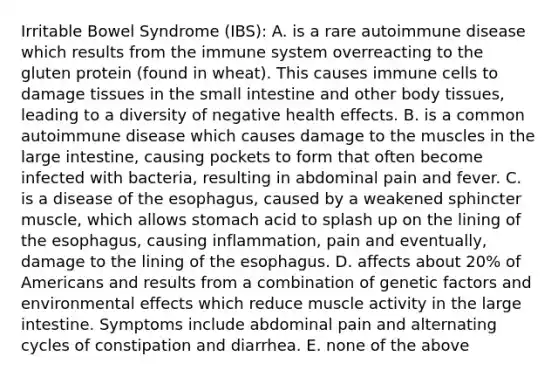 Irritable Bowel Syndrome (IBS): A. is a rare autoimmune disease which results from the immune system overreacting to the gluten protein (found in wheat). This causes immune cells to damage tissues in the small intestine and other body tissues, leading to a diversity of negative health effects. B. is a common autoimmune disease which causes damage to the muscles in the large intestine, causing pockets to form that often become infected with bacteria, resulting in abdominal pain and fever. C. is a disease of the esophagus, caused by a weakened sphincter muscle, which allows stomach acid to splash up on the lining of the esophagus, causing inflammation, pain and eventually, damage to the lining of the esophagus. D. affects about 20% of Americans and results from a combination of genetic factors and environmental effects which reduce muscle activity in the large intestine. Symptoms include abdominal pain and alternating cycles of constipation and diarrhea. E. none of the above