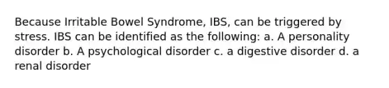 Because Irritable Bowel Syndrome, IBS, can be triggered by stress. IBS can be identified as the following: a. A personality disorder b. A psychological disorder c. a digestive disorder d. a renal disorder