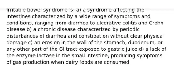 Irritable bowel syndrome is: a) a syndrome affecting the intestines characterized by a wide range of symptoms and conditions, ranging from diarrhea to ulcerative colitis and Crohn disease b) a chronic disease characterized by periodic disturbances of diarrhea and constipation without clear physical damage c) an erosion in the wall of the stomach, duodenum, or any other part of the GI tract exposed to gastric juice d) a lack of the enzyme lactase in the small intestine, producing symptoms of gas production when dairy foods are consumed