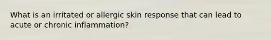 What is an irritated or allergic skin response that can lead to acute or chronic inflammation?