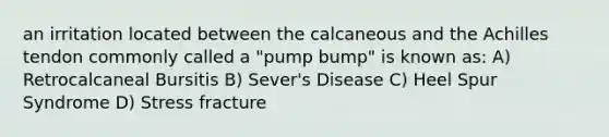 an irritation located between the calcaneous and the Achilles tendon commonly called a "pump bump" is known as: A) Retrocalcaneal Bursitis B) Sever's Disease C) Heel Spur Syndrome D) Stress fracture