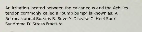 An irritation located between the calcaneous and the Achilles tendon commonly called a "pump bump" is known as: A. Retrocalcaneal Bursitis B. Sever's Disease C. Heel Spur Syndrome D. Stress Fracture