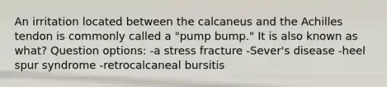 An irritation located between the calcaneus and the Achilles tendon is commonly called a "pump bump." It is also known as what? Question options: -a stress fracture -Sever's disease -heel spur syndrome -retrocalcaneal bursitis