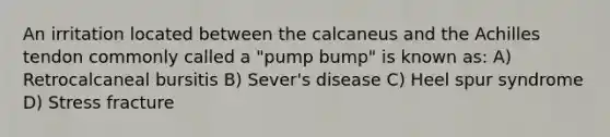 An irritation located between the calcaneus and the Achilles tendon commonly called a "pump bump" is known as: A) Retrocalcaneal bursitis B) Sever's disease C) Heel spur syndrome D) Stress fracture