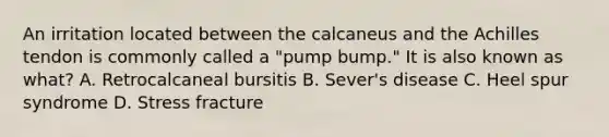 An irritation located between the calcaneus and the Achilles tendon is commonly called a "pump bump." It is also known as what? A. Retrocalcaneal bursitis B. Sever's disease C. Heel spur syndrome D. Stress fracture