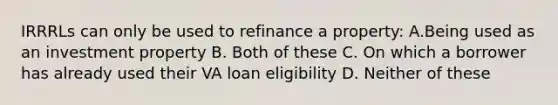 IRRRLs can only be used to refinance a property: A.Being used as an investment property B. Both of these C. On which a borrower has already used their VA loan eligibility D. Neither of these