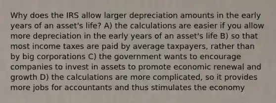 Why does the IRS allow larger depreciation amounts in the early years of an asset's life? A) the calculations are easier if you allow more depreciation in the early years of an asset's life B) so that most income taxes are paid by average taxpayers, rather than by big corporations C) the government wants to encourage companies to invest in assets to promote economic renewal and growth D) the calculations are more complicated, so it provides more jobs for accountants and thus stimulates the economy