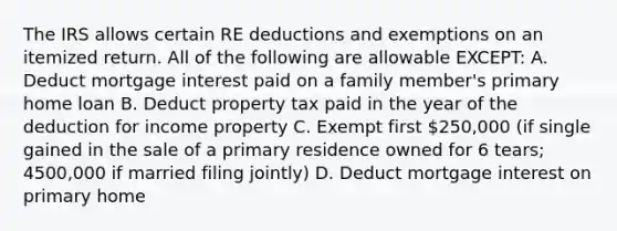 The IRS allows certain RE deductions and exemptions on an itemized return. All of the following are allowable EXCEPT: A. Deduct mortgage interest paid on a family member's primary home loan B. Deduct property tax paid in the year of the deduction for income property C. Exempt first 250,000 (if single gained in the sale of a primary residence owned for 6 tears; 4500,000 if married filing jointly) D. Deduct mortgage interest on primary home