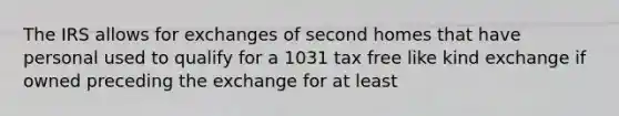 The IRS allows for exchanges of second homes that have personal used to qualify for a 1031 tax free like kind exchange if owned preceding the exchange for at least