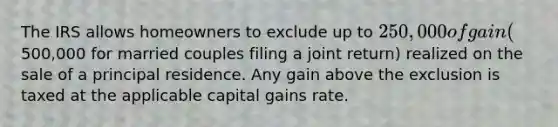 The IRS allows homeowners to exclude up to 250,000 of gain (500,000 for married couples filing a joint return) realized on the sale of a principal residence. Any gain above the exclusion is taxed at the applicable capital gains rate.