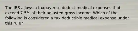 The IRS allows a taxpayer to deduct medical expenses that exceed 7.5% of their adjusted gross income. Which of the following is considered a tax deductible medical expense under this rule?