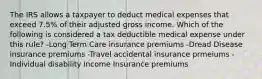 The IRS allows a taxpayer to deduct medical expenses that exceed 7.5% of their adjusted gross income. Which of the following is considered a tax deductible medical expense under this rule? -Long Term Care insurance premiums -Dread Disease insurance premiums -Travel accidental insurance prmeiums -Individual disability income Insurance premiums