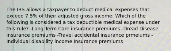 The IRS allows a taxpayer to deduct medical expenses that exceed 7.5% of their adjusted gross income. Which of the following is considered a tax deductible medical expense under this rule? -Long Term Care insurance premiums -Dread Disease insurance premiums -Travel accidental insurance prmeiums -Individual disability income Insurance premiums