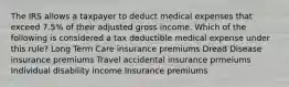 The IRS allows a taxpayer to deduct medical expenses that exceed 7.5% of their adjusted gross income. Which of the following is considered a tax deductible medical expense under this rule? Long Term Care insurance premiums Dread Disease insurance premiums Travel accidental insurance prmeiums Individual disability income Insurance premiums