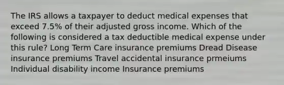 The IRS allows a taxpayer to deduct medical expenses that exceed 7.5% of their adjusted gross income. Which of the following is considered a tax deductible medical expense under this rule? Long Term Care insurance premiums Dread Disease insurance premiums Travel accidental insurance prmeiums Individual disability income Insurance premiums