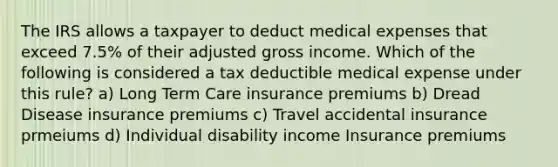 The IRS allows a taxpayer to deduct medical expenses that exceed 7.5% of their adjusted gross income. Which of the following is considered a tax deductible medical expense under this rule? a) Long Term Care insurance premiums b) Dread Disease insurance premiums c) Travel accidental insurance prmeiums d) Individual disability income Insurance premiums