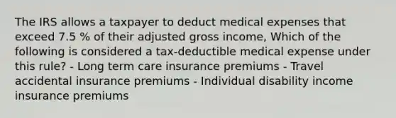 The IRS allows a taxpayer to deduct medical expenses that exceed 7.5 % of their adjusted gross income, Which of the following is considered a tax-deductible medical expense under this rule? - Long term care insurance premiums - Travel accidental insurance premiums - Individual disability income insurance premiums