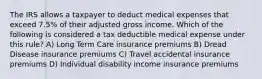 The IRS allows a taxpayer to deduct medical expenses that exceed 7.5% of their adjusted gross income. Which of the following is considered a tax deductible medical expense under this rule? A) Long Term Care insurance premiums B) Dread Disease insurance premiums C) Travel accidental insurance premiums D) Individual disability income insurance premiums