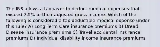 The IRS allows a taxpayer to deduct medical expenses that exceed 7.5% of their adjusted gross income. Which of the following is considered a tax deductible medical expense under this rule? A) Long Term Care insurance premiums B) Dread Disease insurance premiums C) Travel accidental insurance premiums D) Individual disability income insurance premiums