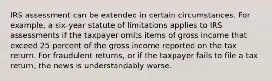 IRS assessment can be extended in certain circumstances. For example, a six-year statute of limitations applies to IRS assessments if the taxpayer omits items of gross income that exceed 25 percent of the gross income reported on the tax return. For fraudulent returns, or if the taxpayer fails to file a tax return, the news is understandably worse.