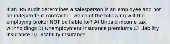 If an IRS audit determines a salesperson is an employee and not an independent contractor, which of the following will the employing broker NOT be liable for? A) Unpaid income tax withholdings B) Unemployment insurance premiums C) Liability insurance D) Disability insurance