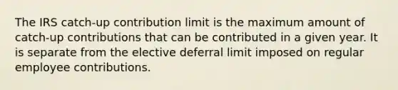 The IRS catch-up contribution limit is the maximum amount of catch-up contributions that can be contributed in a given year. It is separate from the elective deferral limit imposed on regular employee contributions.