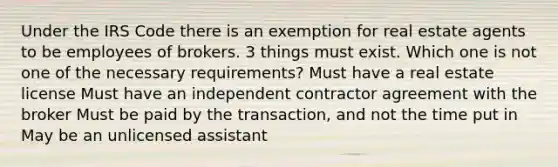 Under the IRS Code there is an exemption for real estate agents to be employees of brokers. 3 things must exist. Which one is not one of the necessary requirements? Must have a real estate license Must have an independent contractor agreement with the broker Must be paid by the transaction, and not the time put in May be an unlicensed assistant