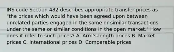 IRS code Section 482 describes appropriate transfer prices as "the prices which would have been agreed upon between unrelated parties engaged in the same or similar transactions under the same or similar conditions in the open market." How does it refer to such prices? A. Arm's-length prices B. Market prices C. International prices D. Comparable prices