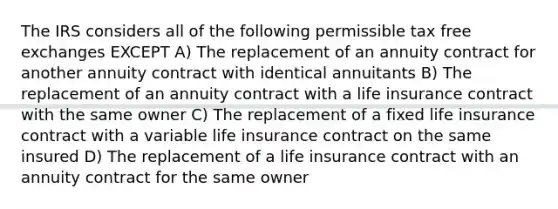 The IRS considers all of the following permissible tax free exchanges EXCEPT A) The replacement of an annuity contract for another annuity contract with identical annuitants B) The replacement of an annuity contract with a life insurance contract with the same owner C) The replacement of a fixed life insurance contract with a variable life insurance contract on the same insured D) The replacement of a life insurance contract with an annuity contract for the same owner