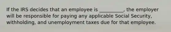 If the IRS decides that an employee is __________, the employer will be responsible for paying any applicable Social Security, withholding, and unemployment taxes due for that employee.