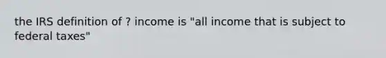 the IRS definition of ? income is "all income that is subject to federal taxes"