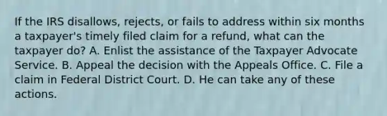 If the IRS disallows, rejects, or fails to address within six months a taxpayer's timely filed claim for a refund, what can the taxpayer do? A. Enlist the assistance of the Taxpayer Advocate Service. B. Appeal the decision with the Appeals Office. C. File a claim in Federal District Court. D. He can take any of these actions.