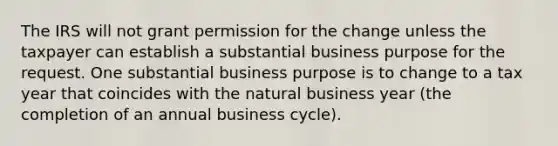 The IRS will not grant permission for the change unless the taxpayer can establish a substantial business purpose for the request. One substantial business purpose is to change to a tax year that coincides with the natural business year (the completion of an annual business cycle).