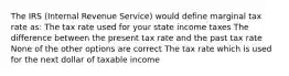 The IRS (Internal Revenue Service) would define marginal tax rate as: The tax rate used for your state income taxes The difference between the present tax rate and the past tax rate None of the other options are correct The tax rate which is used for the next dollar of taxable income