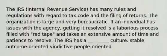 The IRS (Internal Revenue Service) has many rules and regulations with regard to tax code and the filing of returns. The organization is large and very bureaucratic. If an individual has issues with the agency, getting it resolved is a laborious process filled with "red tape" and takes an extensive amount of time and patience to resolve. The IRS has a _________ culture. stable outcome-oriented vindictive people-oriented