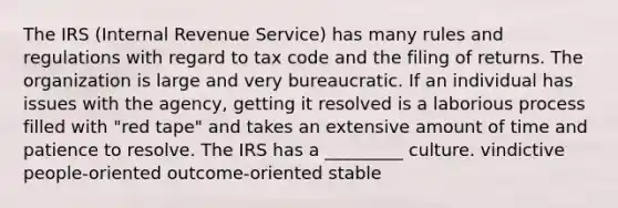 The IRS (Internal Revenue Service) has many rules and regulations with regard to tax code and the filing of returns. The organization is large and very bureaucratic. If an individual has issues with the agency, getting it resolved is a laborious process filled with "red tape" and takes an extensive amount of time and patience to resolve. The IRS has a _________ culture. vindictive people-oriented outcome-oriented stable